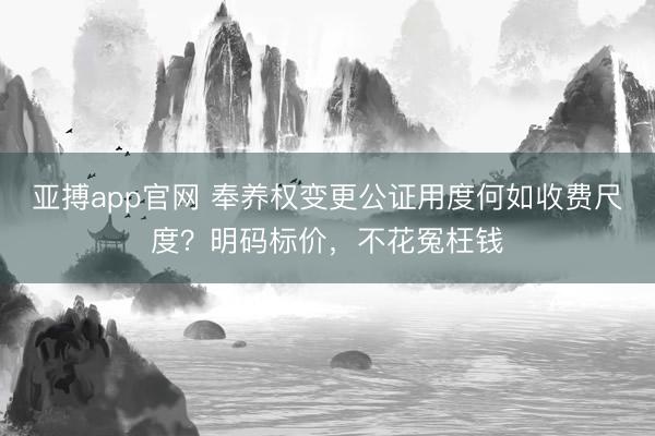 亚搏app官网 奉养权变更公证用度何如收费尺度？明码标价，不花冤枉钱