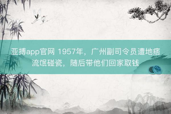 亚搏app官网 1957年，广州副司令员遭地痞流氓碰瓷，随后带他们回家取钱