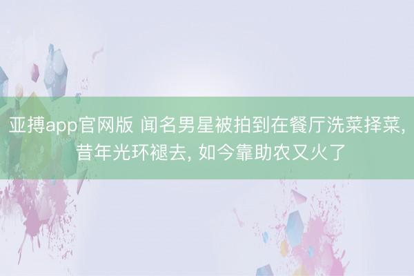 亚搏app官网版 闻名男星被拍到在餐厅洗菜择菜， 昔年光环褪去， 如今靠助农又火了