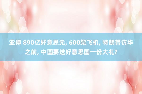 亚搏 890亿好意思元， 600架飞机， 特朗普访华之前， 中国要送好意思国一份大礼?