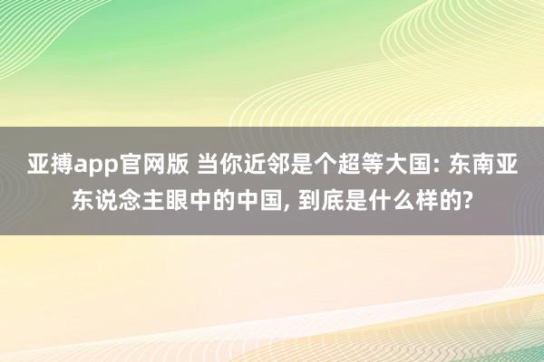 亚搏app官网版 当你近邻是个超等大国: 东南亚东说念主眼中的中国， 到底是什么样的?