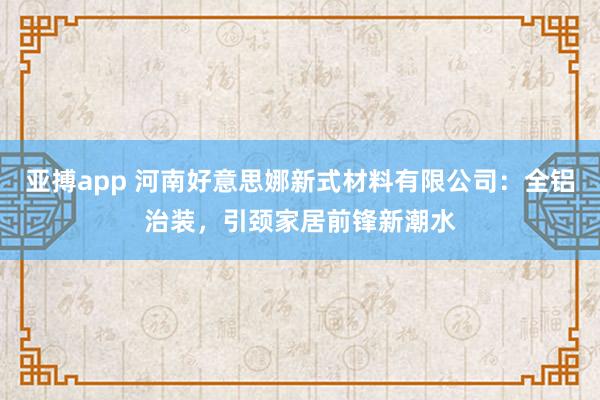 亚搏app 河南好意思娜新式材料有限公司：全铝治装，引颈家居前锋新潮水