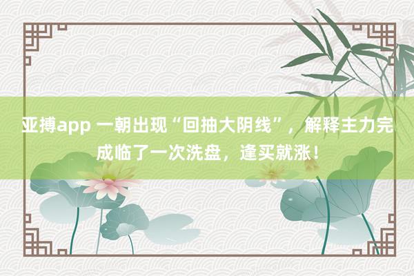 亚搏app 一朝出现“回抽大阴线”，解释主力完成临了一次洗盘，逢买就涨！