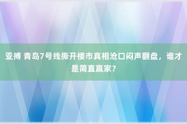 亚搏 青岛7号线撕开楼市真相沧口闷声翻盘，谁才是简直赢家？