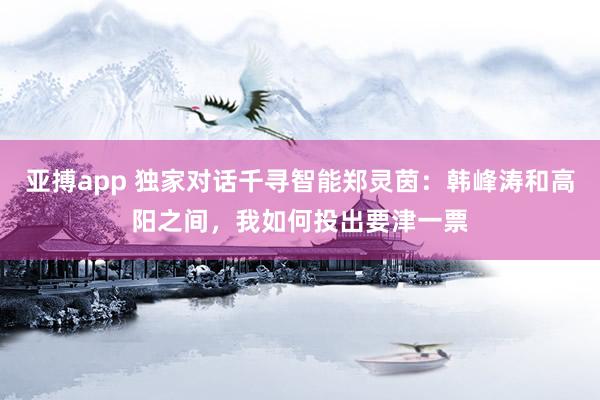 亚搏app 独家对话千寻智能郑灵茵：韩峰涛和高阳之间，我如何投出要津一票