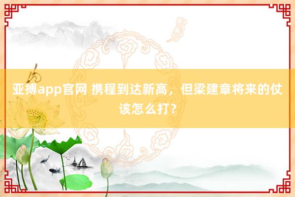 亚搏app官网 携程到达新高，但梁建章将来的仗该怎么打？