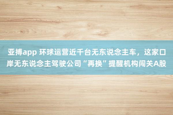 亚搏app 环球运营近千台无东说念主车,这家口岸无东说念主驾驶公司“再换”提醒机构闯关A股