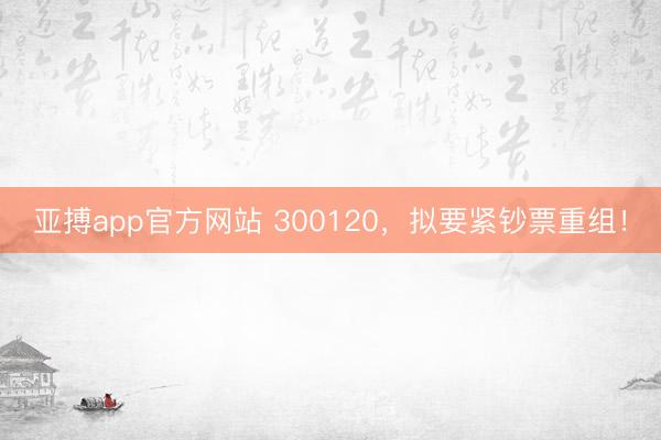 亚搏app官方网站 300120,拟要紧钞票重组!