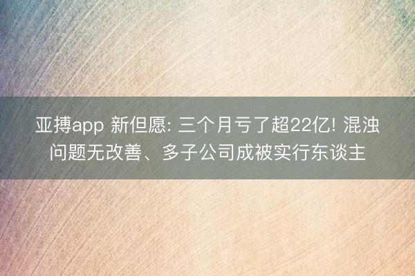 亚搏app 新但愿: 三个月亏了超22亿! 混浊问题无改善、多子公司成被实行东谈主