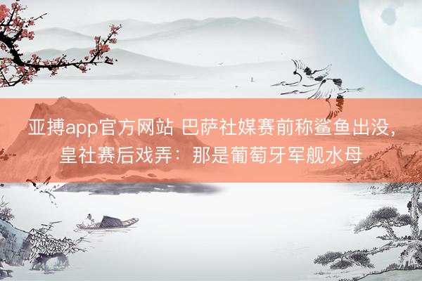 亚搏app官方网站 巴萨社媒赛前称鲨鱼出没，皇社赛后戏弄：那是葡萄牙军舰水母