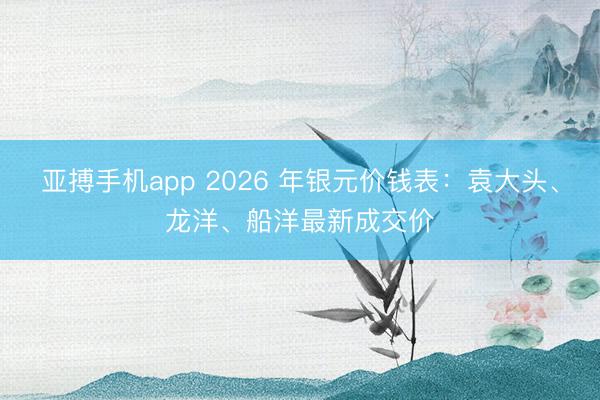 亚搏手机app 2026 年银元价钱表：袁大头、龙洋、船洋最新成交价