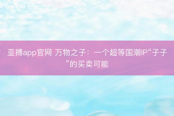 亚搏app官网 万物之子：一个超等国潮IP“子子”的买卖可能