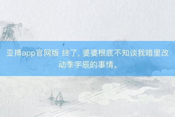 亚搏app官网版 终了， 婆婆根底不知谈我暗里改动季宇辰的事情<a href=