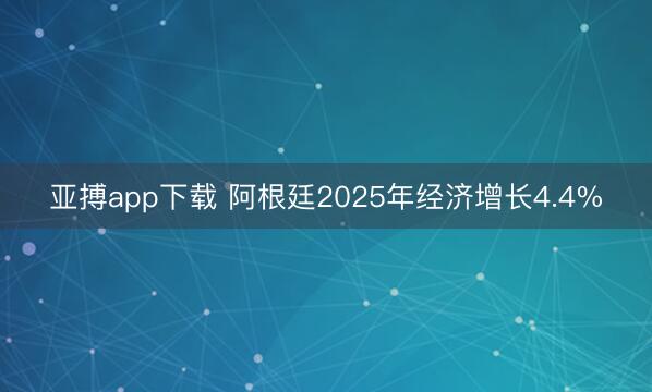 亚搏app下载 阿根廷2025年经济增长4.4%