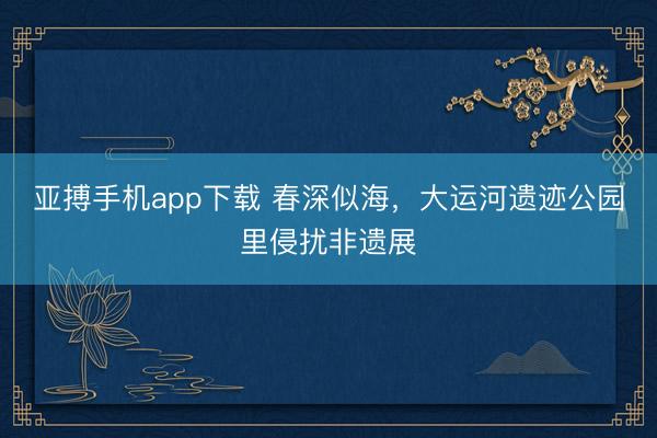 亚搏手机app下载 春深似海,大运河遗迹公园里侵扰非遗展
