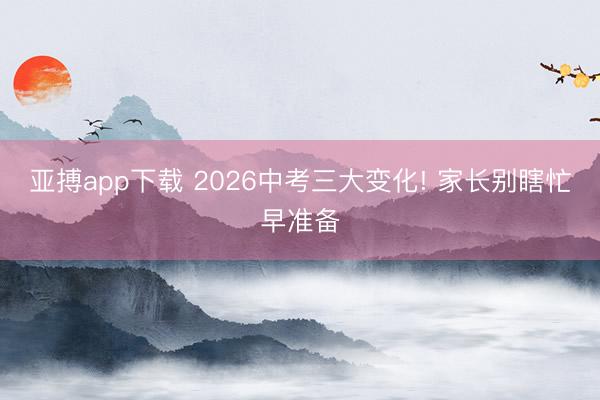 亚搏app下载 2026中考三大变化! 家长别瞎忙早准备