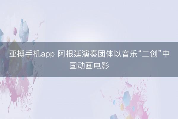 亚搏手机app 阿根廷演奏团体以音乐“二创”中国动画电影