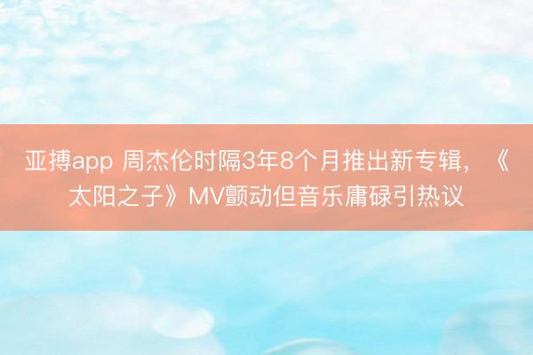 亚搏app 周杰伦时隔3年8个月推出新专辑，《太阳之子》MV颤动但音乐庸碌引热议