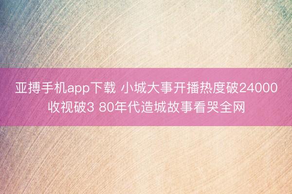 亚搏手机app下载 小城大事开播热度破24000收视破3 80年代造城故事看哭全网
