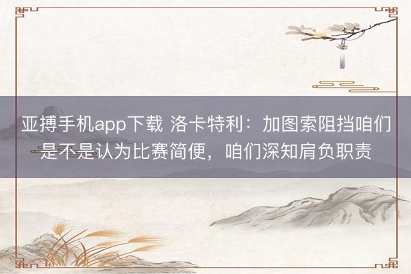 亚搏手机app下载 洛卡特利：加图索阻挡咱们是不是认为比赛简便，咱们深知肩负职责