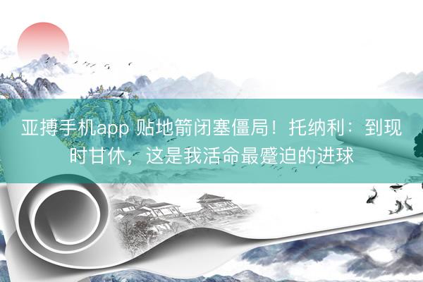 亚搏手机app 贴地箭闭塞僵局！托纳利：到现时甘休，这是我活命最蹙迫的进球