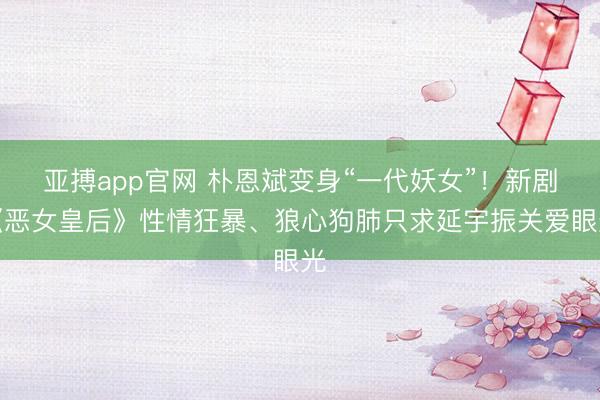 亚搏app官网 朴恩斌变身“一代妖女”！新剧《恶女皇后》性情狂暴、狼心狗肺只求延宇振关爱眼光