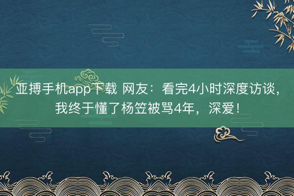 亚搏手机app下载 网友:看完4小时深度访谈,我终于懂了杨笠被骂4年,深爱!