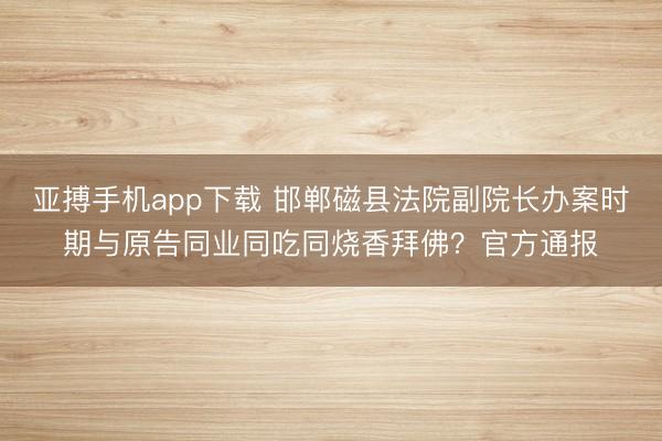 亚搏手机app下载 邯郸磁县法院副院长办案时期与原告同业同吃同烧香拜佛？官方通报