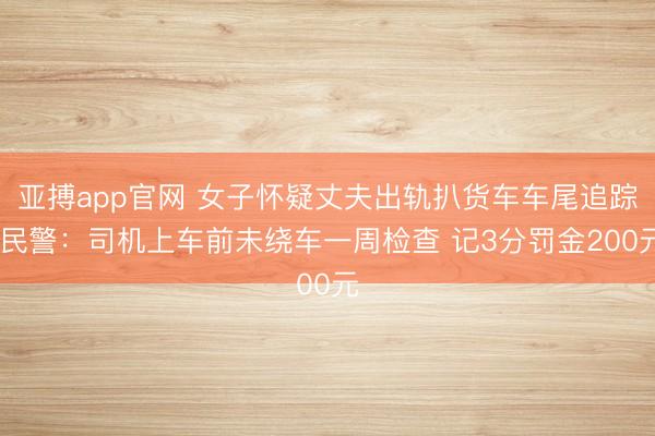 亚搏app官网 女子怀疑丈夫出轨扒货车车尾追踪 民警：司机上车前未绕车一周检查 记3分罚金200元