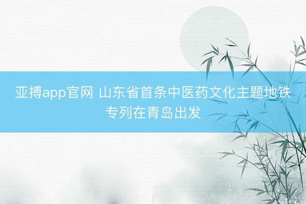 亚搏app官网 山东省首条中医药文化主题地铁专列在青岛出发