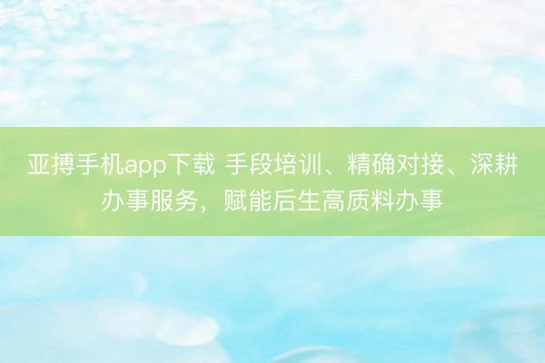 亚搏手机app下载 手段培训、精确对接、深耕办事服务，赋能后生高质料办事