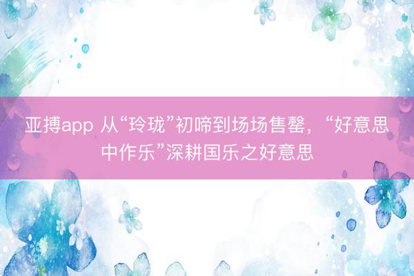 亚搏app 从“玲珑”初啼到场场售罄，“好意思中作乐”深耕国乐之好意思