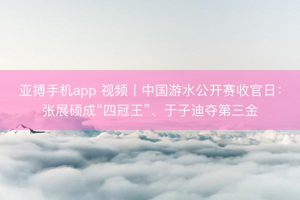 亚搏手机app 视频丨中国游水公开赛收官日：张展硕成“四冠王”、于子迪夺第三金