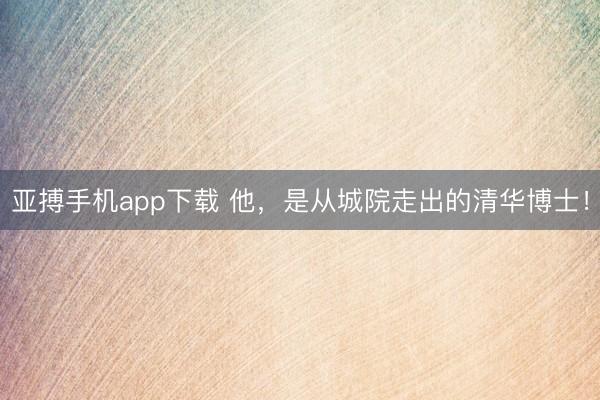 亚搏手机app下载 他,是从城院走出的清华博士!