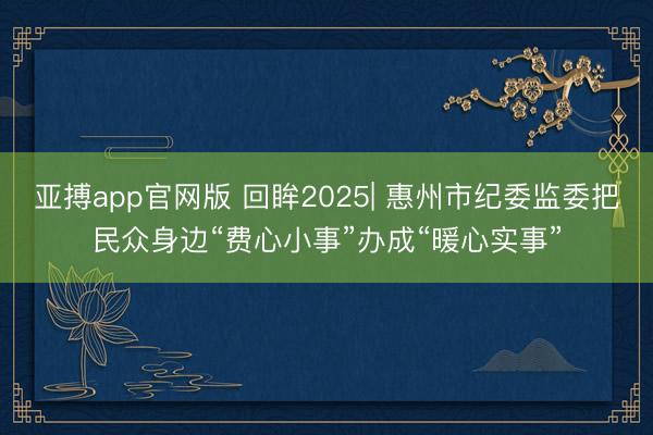 亚搏app官网版 回眸2025| 惠州市纪委监委把民众身边“费心小事”办成“暖心实事”