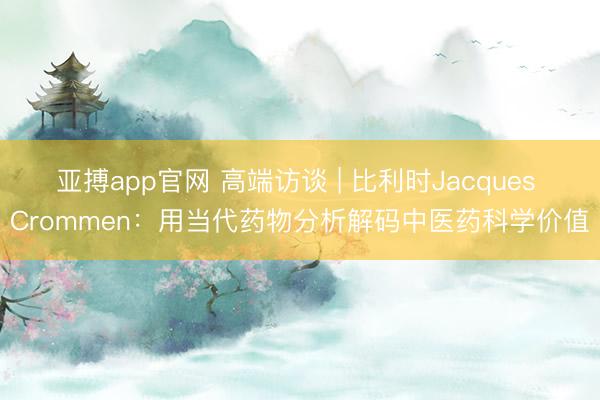 亚搏app官网 高端访谈 | 比利时Jacques Crommen：用当代药物分析解码中医药科学价值
