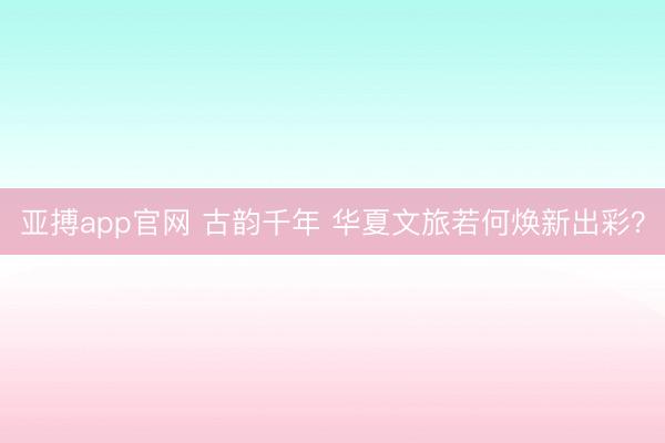 亚搏app官网 古韵千年 华夏文旅若何焕新出彩？