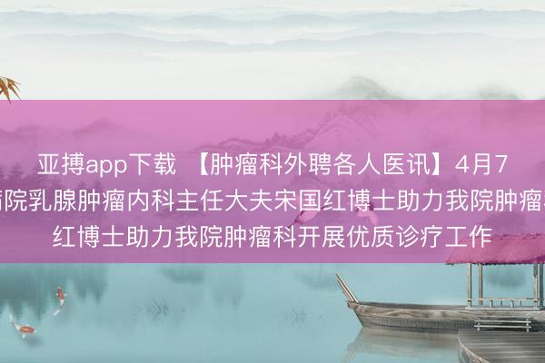 亚搏app下载 【肿瘤科外聘各人医讯】4月7日，北京大学肿瘤病院乳腺肿瘤内科主任大夫宋国红博士助力我院肿瘤科开展优质诊疗工作