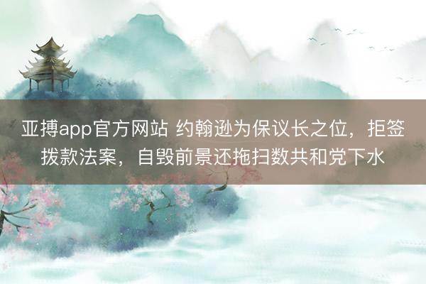 亚搏app官方网站 约翰逊为保议长之位,拒签拨款法案,自毁前景还拖扫数共和党下水