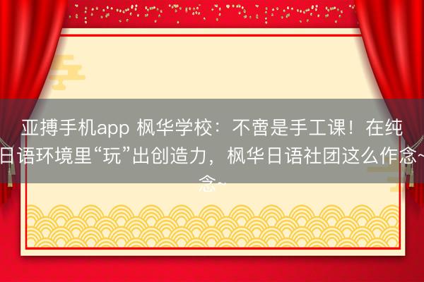 亚搏手机app 枫华学校:不啻是手工课!在纯日语环境里“玩”出创造力,枫华日语社团这么作念~