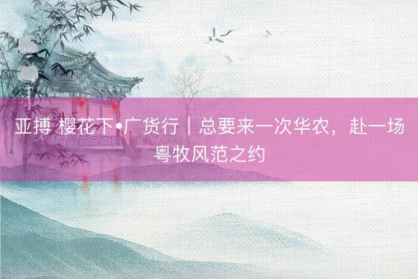 亚搏 樱花下•广货行｜总要来一次华农，赴一场粤牧风范之约