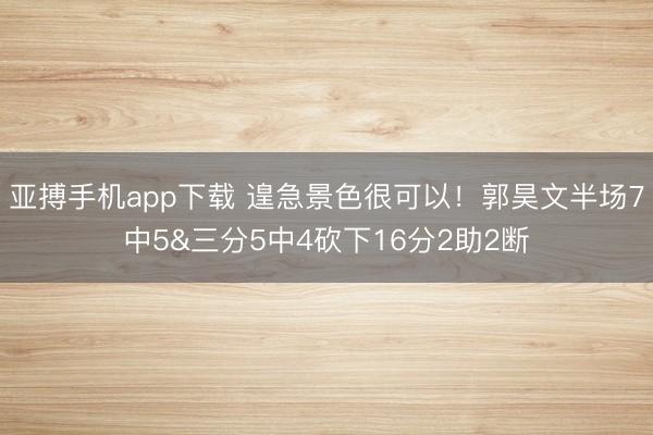 亚搏手机app下载 遑急景色很可以！郭昊文半场7中5&三分5中4砍下16分2助2断