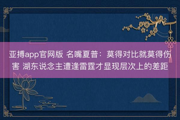 亚搏app官网版 名嘴夏普：莫得对比就莫得伤害 湖东说念主遭逢雷霆才显现层次上的差距