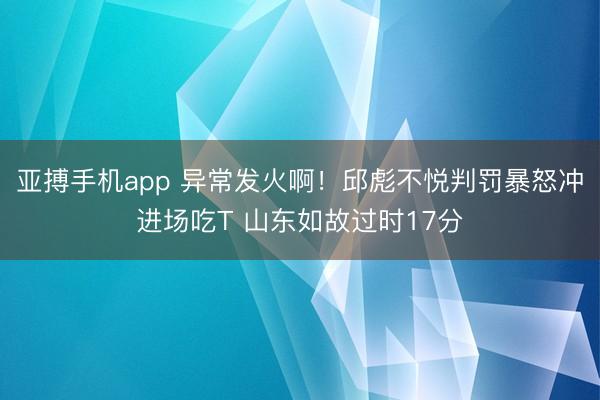 亚搏手机app 异常发火啊！邱彪不悦判罚暴怒冲进场吃T 山东如故过时17分