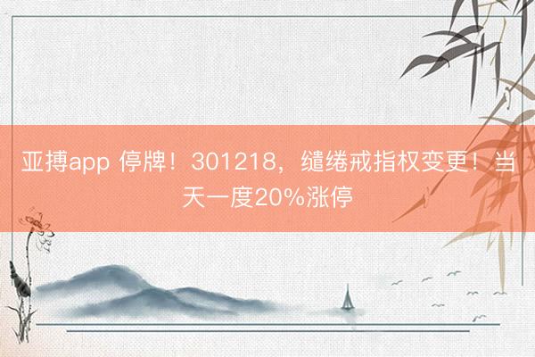 亚搏app 停牌!301218,缱绻戒指权变更!当天一度20%涨停
