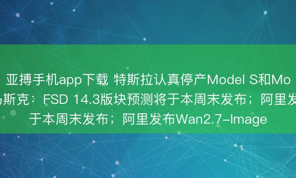 亚搏手机app下载 特斯拉认真停产Model S和Model X两款车型；马斯克：FSD 14.3版块预测将于本周末发布；阿里发布Wan2.7-Image