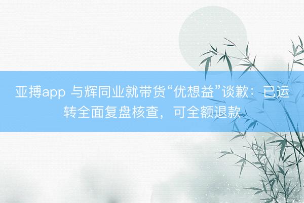 亚搏app 与辉同业就带货“优想益”谈歉：已运转全面复盘核查，可全额退款