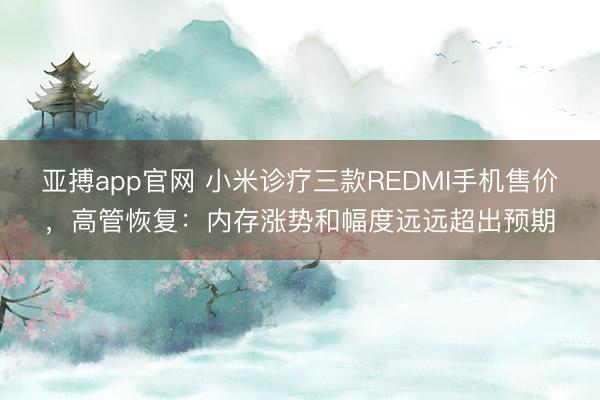 亚搏app官网 小米诊疗三款REDMI手机售价，高管恢复：内存涨势和幅度远远超出预期
