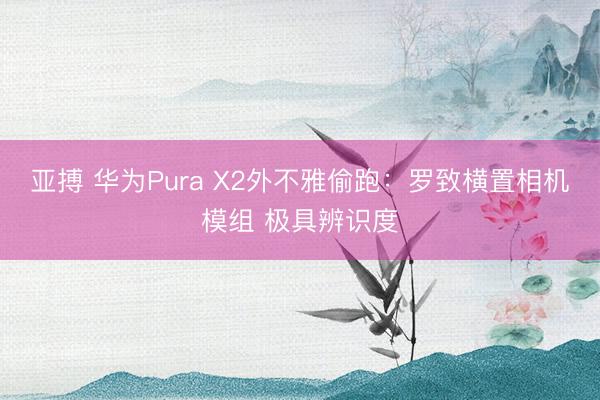 亚搏 华为Pura X2外不雅偷跑：罗致横置相机模组 极具辨识度