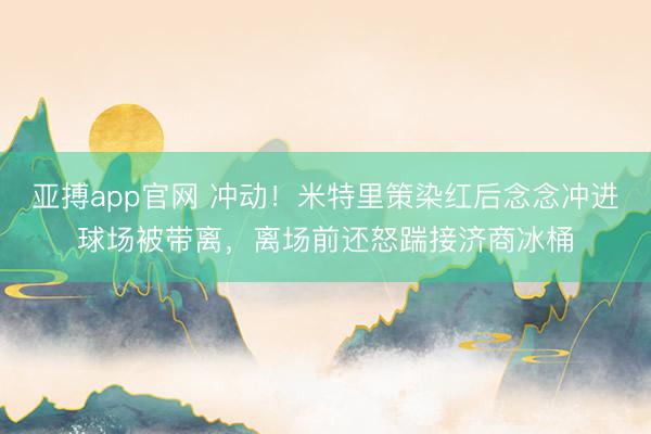 亚搏app官网 冲动！米特里策染红后念念冲进球场被带离，离场前还怒踹接济商冰桶